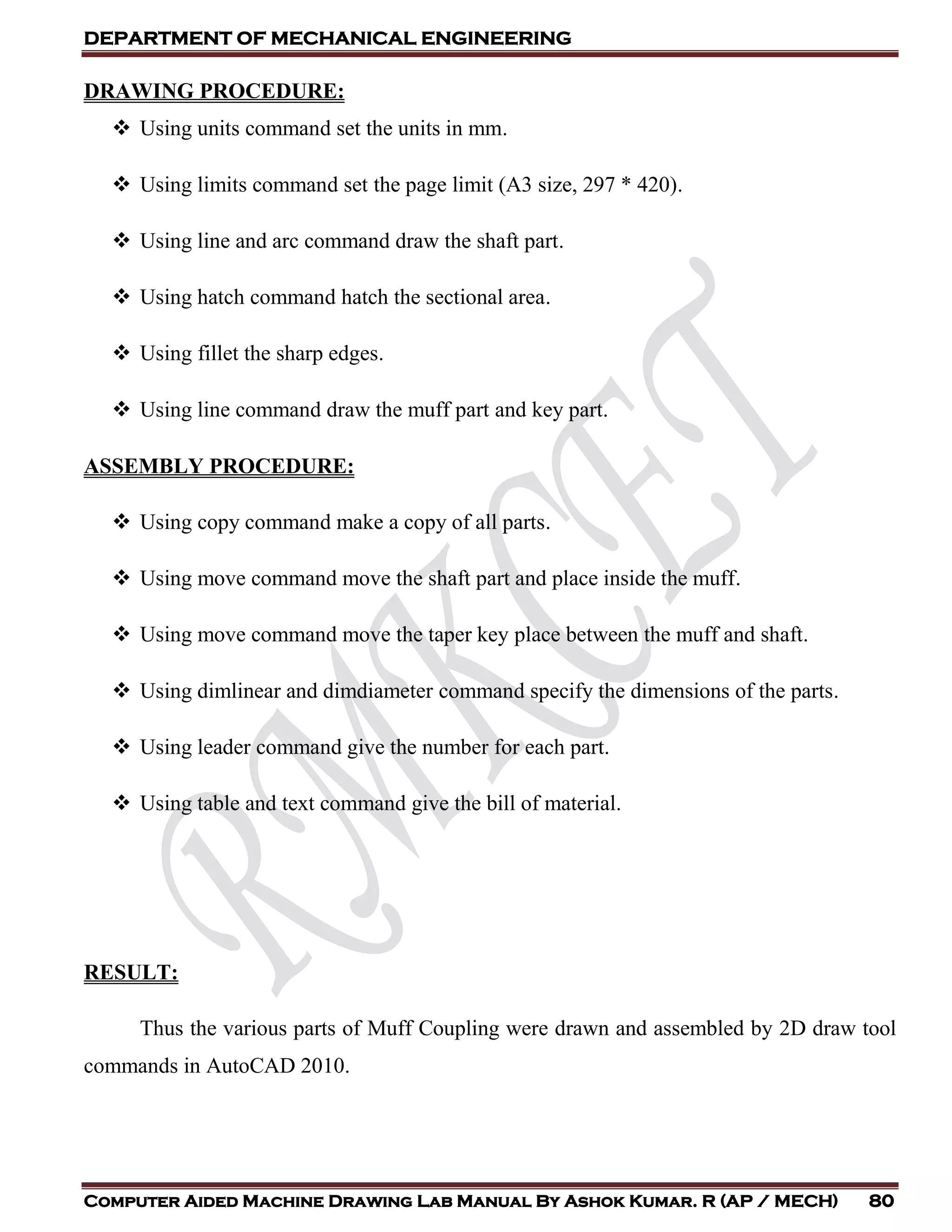 DEPARTMENT OF MECHANICAL ENGINEERING
Computer Aided Machine Drawing Lab Manual By Ashok Kumar. R (AP / MECH) 80
DRAWING PROCEDURE:
 Using units command set the units in mm.
 Using limits command set the page limit (A3 size, 297 * 420).
 Using line and arc command draw the shaft part.
 Using hatch command hatch the sectional area.
 Using fillet the sharp edges.
 Using line command draw the muff part and key part.
ASSEMBLY PROCEDURE:
 Using copy command make a copy of all parts.
 Using move command move the shaft part and place inside the muff.
 Using move command move the taper key place between the muff and shaft.
 Using dimlinear and dimdiameter command specify the dimensions of the parts.
 Using leader command give the number for each part.
 Using table and text command give the bill of material.
RESULT:
Thus the various parts of Muff Coupling were drawn and assembled by 2D draw tool
commands in AutoCAD 2010.
 