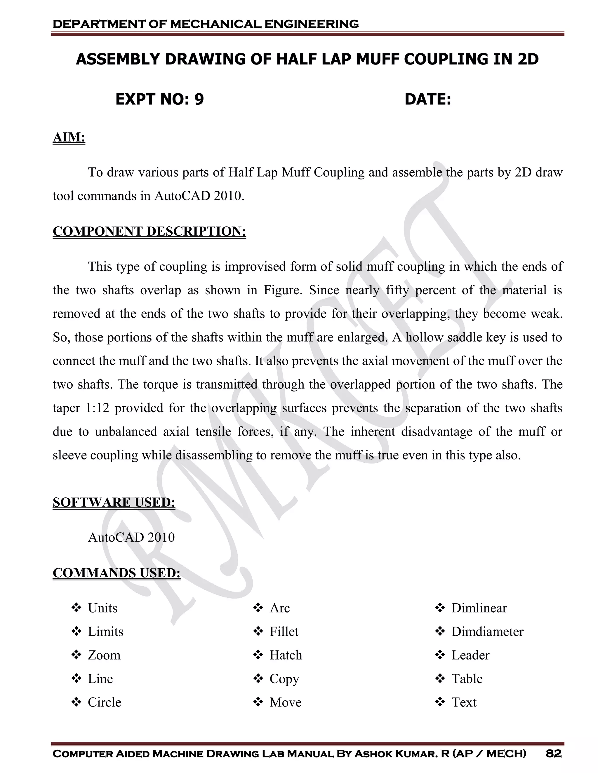 DEPARTMENT OF MECHANICAL ENGINEERING
Computer Aided Machine Drawing Lab Manual By Ashok Kumar. R (AP / MECH) 82
ASSEMBLY DRAWING OF HALF LAP MUFF COUPLING IN 2D
EXPT NO: 9 DATE:
AIM:
To draw various parts of Half Lap Muff Coupling and assemble the parts by 2D draw
tool commands in AutoCAD 2010.
COMPONENT DESCRIPTION:
This type of coupling is improvised form of solid muff coupling in which the ends of
the two shafts overlap as shown in Figure. Since nearly fifty percent of the material is
removed at the ends of the two shafts to provide for their overlapping, they become weak.
So, those portions of the shafts within the muff are enlarged. A hollow saddle key is used to
connect the muff and the two shafts. It also prevents the axial movement of the muff over the
two shafts. The torque is transmitted through the overlapped portion of the two shafts. The
taper 1:12 provided for the overlapping surfaces prevents the separation of the two shafts
due to unbalanced axial tensile forces, if any. The inherent disadvantage of the muff or
sleeve coupling while disassembling to remove the muff is true even in this type also.
SOFTWARE USED:
AutoCAD 2010
COMMANDS USED:
 Units
 Limits
 Zoom
 Line
 Circle
 Arc
 Fillet
 Hatch
 Copy
 Move
 Dimlinear
 Dimdiameter
 Leader
 Table
 Text
 