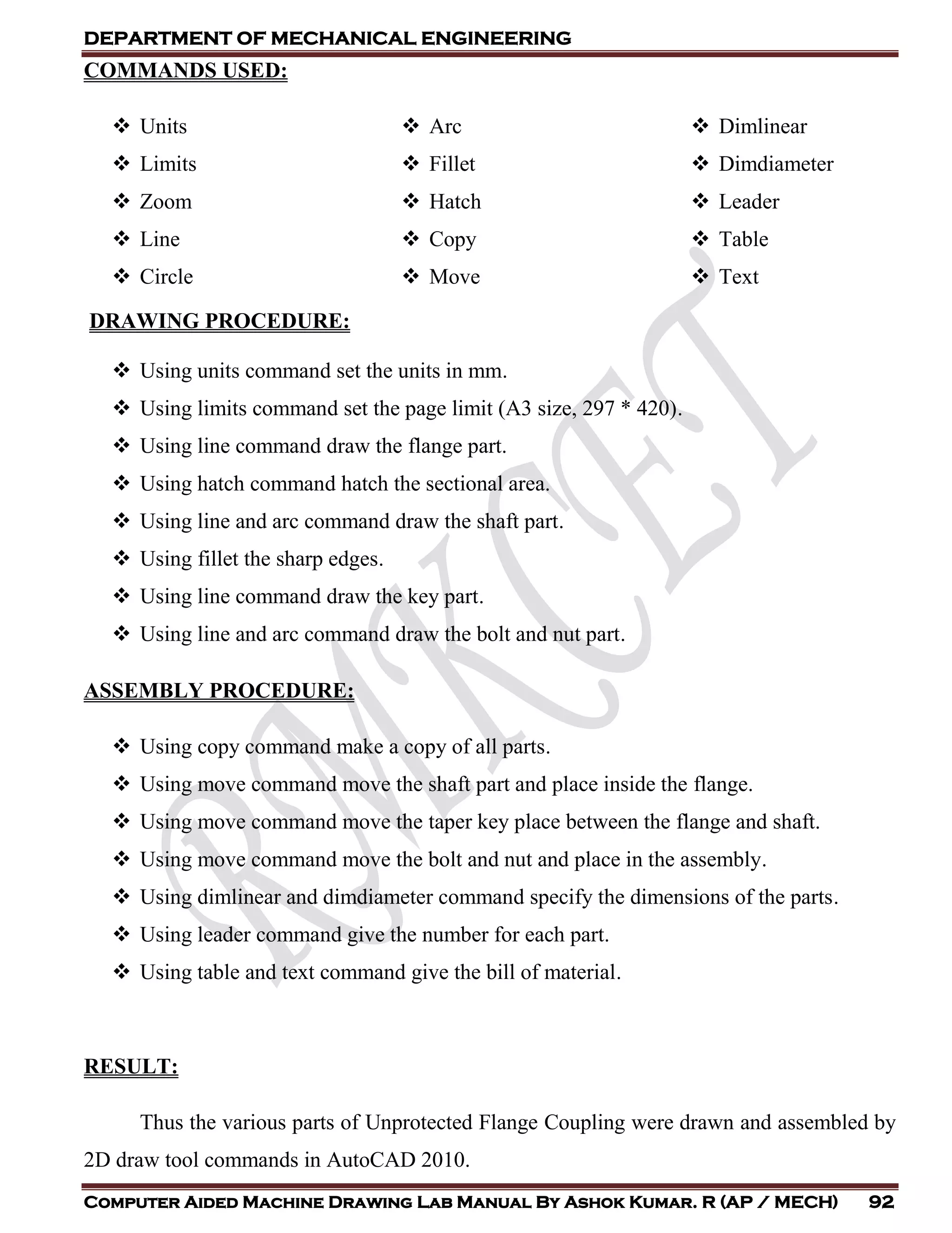 DEPARTMENT OF MECHANICAL ENGINEERING
Computer Aided Machine Drawing Lab Manual By Ashok Kumar. R (AP / MECH) 92
COMMANDS USED:
 Units
 Limits
 Zoom
 Line
 Circle
 Arc
 Fillet
 Hatch
 Copy
 Move
 Dimlinear
 Dimdiameter
 Leader
 Table
 Text
DRAWING PROCEDURE:
 Using units command set the units in mm.
 Using limits command set the page limit (A3 size, 297 * 420).
 Using line command draw the flange part.
 Using hatch command hatch the sectional area.
 Using line and arc command draw the shaft part.
 Using fillet the sharp edges.
 Using line command draw the key part.
 Using line and arc command draw the bolt and nut part.
ASSEMBLY PROCEDURE:
 Using copy command make a copy of all parts.
 Using move command move the shaft part and place inside the flange.
 Using move command move the taper key place between the flange and shaft.
 Using move command move the bolt and nut and place in the assembly.
 Using dimlinear and dimdiameter command specify the dimensions of the parts.
 Using leader command give the number for each part.
 Using table and text command give the bill of material.
RESULT:
Thus the various parts of Unprotected Flange Coupling were drawn and assembled by
2D draw tool commands in AutoCAD 2010.
 