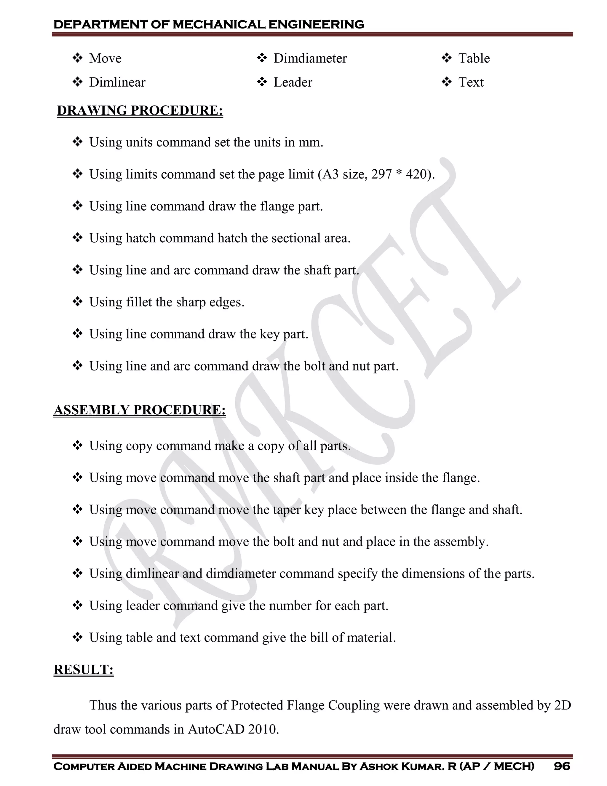 DEPARTMENT OF MECHANICAL ENGINEERING
Computer Aided Machine Drawing Lab Manual By Ashok Kumar. R (AP / MECH) 96
 Move
 Dimlinear
 Dimdiameter
 Leader
 Table
 Text
DRAWING PROCEDURE:
 Using units command set the units in mm.
 Using limits command set the page limit (A3 size, 297 * 420).
 Using line command draw the flange part.
 Using hatch command hatch the sectional area.
 Using line and arc command draw the shaft part.
 Using fillet the sharp edges.
 Using line command draw the key part.
 Using line and arc command draw the bolt and nut part.
ASSEMBLY PROCEDURE:
 Using copy command make a copy of all parts.
 Using move command move the shaft part and place inside the flange.
 Using move command move the taper key place between the flange and shaft.
 Using move command move the bolt and nut and place in the assembly.
 Using dimlinear and dimdiameter command specify the dimensions of the parts.
 Using leader command give the number for each part.
 Using table and text command give the bill of material.
RESULT:
Thus the various parts of Protected Flange Coupling were drawn and assembled by 2D
draw tool commands in AutoCAD 2010.
 