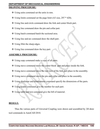 DEPARTMENT OF MECHANICAL ENGINEERING
Computer Aided Machine Drawing Lab Manual By Ashok Kumar. R (AP / MECH) 100
DRAWING PROCEDURE:
 Using units command set the units in mm.
 Using limits command set the page limit (A3 size, 297 * 420).
 Using line and circle command draw the fork and center block part.
 Using line command draw the pin and collar part.
 Using hatch command hatch the sectional area.
 Using line and arc command draw the shaft part.
 Using fillet the sharp edges.
 Using line command draw the key part.
ASSEMBLY PROCEDURE:
 Using copy command make a copy of all parts.
 Using move command move the center block part and place inside the fork.
 Using move command move the top view of the fork part place in the assembly.
 Using move command move the pin and collar and place in the assembly.
 Using dimlinear and dimdiameter command specify the dimensions of the parts.
 Using leader command give the number for each part.
 Using table and text command give the bill of material.
RESULT:
Thus the various parts of Universal Coupling were drawn and assembled by 2D draw
tool commands in AutoCAD 2010.
 