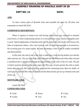 DEPARTMENT OF MECHANICAL ENGINEERING
Computer Aided Machine Drawing Lab Manual By Ashok Kumar. R (AP / MECH) 102
ASSEMBLY DRAWING OF KNUCKLE JOINT IN 2D
EXPT NO: 14 DATE:
AIM:
To draw various parts of Knuckle Joint and assemble the parts by 2D draw tool
commands in AutoCAD 2010.
COMPONENT DESCRIPTION:
When it requires to connect two rods having intersecting axes expected to transmit
axial forces, or when reciprocating motion is to converted into rotary motion a Knuckle joint
is used. Typical applications of knuckle joints are, to connect tie rods for the roof trusses, the
links of suspension chains, valve and eccentric rods air brake arrangement in locomotives,
the reversing gear of a steam engine. Its main advantage is that it can be readily assembled
and disassembled.
In this joint, the end of one of the rods is made into a fork having double eyes and the
other end into eye. The eye end of the rod is inserted into the forked end of the other rod and
a cylindrical pin is introduced through the aligned holes in the ends of the two rods. The pin
is held in position using a collar and a taper pin. This type of joint permits the rods to rotate
freely about the pin. This type of joint is employed for connecting more than two shafts. In
such type of joints the two rods are forked and the third rod has got an eye formed at the end
of the rod.
SOFTWARE USED:
AutoCAD 2010
COMMANDS USED:
 Units
 Limits
 Zoom
 Line
 Circle
 Arc
 