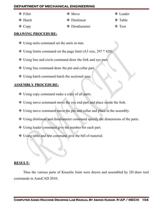 DEPARTMENT OF MECHANICAL ENGINEERING
Computer Aided Machine Drawing Lab Manual By Ashok Kumar. R (AP / MECH) 104
 Fillet
 Hatch
 Copy
 Move
 Dimlinear
 Dimdiameter
 Leader
 Table
 Text
DRAWING PROCEDURE:
 Using units command set the units in mm.
 Using limits command set the page limit (A3 size, 297 * 420).
 Using line and circle command draw the fork and eye part.
 Using line command draw the pin and collar part.
 Using hatch command hatch the sectional area.
ASSEMBLY PROCEDURE:
 Using copy command make a copy of all parts.
 Using move command move the eye end part and place inside the fork.
 Using move command move the pin and collar and place in the assembly.
 Using dimlinear and dimdiameter command specify the dimensions of the parts.
 Using leader command give the number for each part.
 Using table and text command give the bill of material.
RESULT:
Thus the various parts of Knuckle Joint were drawn and assembled by 2D draw tool
commands in AutoCAD 2010.
 