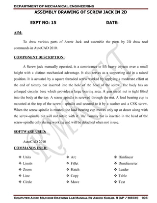 DEPARTMENT OF MECHANICAL ENGINEERING
Computer Aided Machine Drawing Lab Manual By Ashok Kumar. R (AP / MECH) 106
ASSEMBLY DRAWING OF SCREW JACK IN 2D
EXPT NO: 15 DATE:
AIM:
To draw various parts of Screw Jack and assemble the parts by 2D draw tool
commands in AutoCAD 2010.
COMPONENT DESCRIPTION:
A Screw jack manually operated, is a contrivance to lift heavy objects over a small
height with a distinct mechanical advantage. It also serves as a supporting aid in a raised
position. It is actuated by a square threaded screw worked by applying a moderate effort at
the end of tommy bar inserted into the hole of the head of the screw. The body has an
enlarged circular base which provides a large bearing area. A gun metal nut is tight fitted
into the body at the top. A screw spindle is screwed through the nut. A load bearing cup is
mounted at the top of the screw - spindle and secured to it by a washer and a CSK screw.
When the screw-spindle is rotated, the load bearing cup moves only up or down along with
the screw-spindle but will not rotate with it. The Tommy bar is inserted in the head of the
screw-spindle only during working and will be detached when not in use.
SOFTWARE USED:
AutoCAD 2010
COMMANDS USED:
 Units
 Limits
 Zoom
 Line
 Circle
 Arc
 Fillet
 Hatch
 Copy
 Move
 Dimlinear
 Dimdiameter
 Leader
 Table
 Text
 