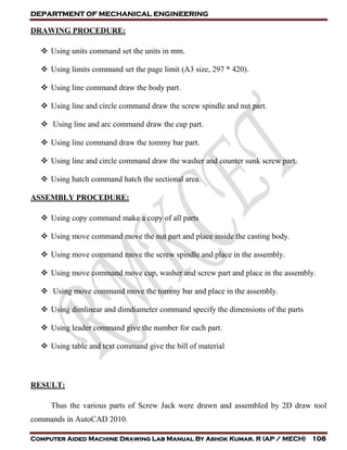DEPARTMENT OF MECHANICAL ENGINEERING
Computer Aided Machine Drawing Lab Manual By Ashok Kumar. R (AP / MECH) 108
DRAWING PROCEDURE:
 Using units command set the units in mm.
 Using limits command set the page limit (A3 size, 297 * 420).
 Using line command draw the body part.
 Using line and circle command draw the screw spindle and nut part.
 Using line and arc command draw the cup part.
 Using line command draw the tommy bar part.
 Using line and circle command draw the washer and counter sunk screw part.
 Using hatch command hatch the sectional area.
ASSEMBLY PROCEDURE:
 Using copy command make a copy of all parts
 Using move command move the nut part and place inside the casting body.
 Using move command move the screw spindle and place in the assembly.
 Using move command move cup, washer and screw part and place in the assembly.
 Using move command move the tommy bar and place in the assembly.
 Using dimlinear and dimdiameter command specify the dimensions of the parts
 Using leader command give the number for each part.
 Using table and text command give the bill of material
RESULT:
Thus the various parts of Screw Jack were drawn and assembled by 2D draw tool
commands in AutoCAD 2010.
 