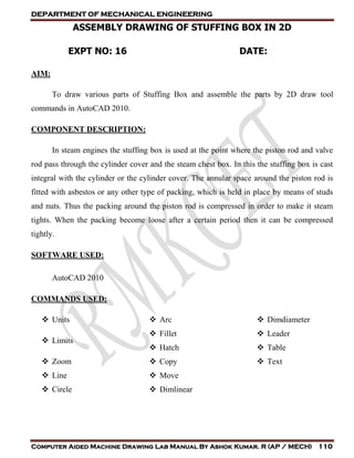DEPARTMENT OF MECHANICAL ENGINEERING
Computer Aided Machine Drawing Lab Manual By Ashok Kumar. R (AP / MECH) 110
ASSEMBLY DRAWING OF STUFFING BOX IN 2D
EXPT NO: 16 DATE:
AIM:
To draw various parts of Stuffing Box and assemble the parts by 2D draw tool
commands in AutoCAD 2010.
COMPONENT DESCRIPTION:
In steam engines the stuffing box is used at the point where the piston rod and valve
rod pass through the cylinder cover and the steam chest box. In this the stuffing box is cast
integral with the cylinder or the cylinder cover. The annular space around the piston rod is
fitted with asbestos or any other type of packing, which is held in place by means of studs
and nuts. Thus the packing around the piston rod is compressed in order to make it steam
tights. When the packing become loose after a certain period then it can be compressed
tightly.
SOFTWARE USED:
AutoCAD 2010
COMMANDS USED:
 Units
 Limits
 Zoom
 Line
 Circle
 Arc
 Fillet
 Hatch
 Copy
 Move
 Dimlinear
 Dimdiameter
 Leader
 Table
 Text
 