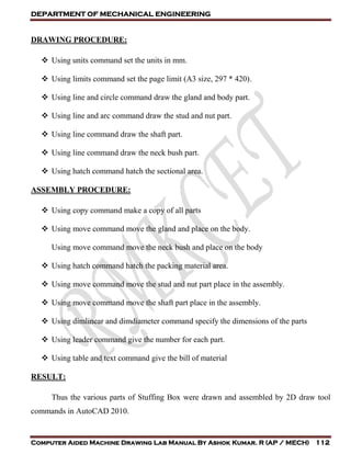 DEPARTMENT OF MECHANICAL ENGINEERING
Computer Aided Machine Drawing Lab Manual By Ashok Kumar. R (AP / MECH) 112
DRAWING PROCEDURE:
 Using units command set the units in mm.
 Using limits command set the page limit (A3 size, 297 * 420).
 Using line and circle command draw the gland and body part.
 Using line and arc command draw the stud and nut part.
 Using line command draw the shaft part.
 Using line command draw the neck bush part.
 Using hatch command hatch the sectional area.
ASSEMBLY PROCEDURE:
 Using copy command make a copy of all parts
 Using move command move the gland and place on the body.
Using move command move the neck bush and place on the body
 Using hatch command hatch the packing material area.
 Using move command move the stud and nut part place in the assembly.
 Using move command move the shaft part place in the assembly.
 Using dimlinear and dimdiameter command specify the dimensions of the parts
 Using leader command give the number for each part.
 Using table and text command give the bill of material
RESULT:
Thus the various parts of Stuffing Box were drawn and assembled by 2D draw tool
commands in AutoCAD 2010.
 
