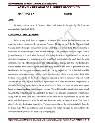 DEPARTMENT OF MECHANICAL ENGINEERING
Computer Aided Machine Drawing Lab Manual By Ashok Kumar. R (AP / MECH) 114
ASSEMBLY DRAWING OF PLUMMER BLOCK IN 2D
EXPT NO: 17 DATE:
AIM:
To draw various parts of Plummer Block and assemble the parts by 2D draw tool
commands in AutoCAD 2010.
COMPONENT DESCRIPTION:
When a long shaft is to be supported at intermediate points, bushed bearings are not
used due to their limitations. In such cases Plummer blocks are used. In the Plummer block
bearing, the body is split horizontally along or near the axis of the shaft. This will enable to
overcome the disadvantage of the bushed bearings. The Plummer block is a split type of
journal bearing. It is used when the speed of rotating shaft is too high and the load varies in
direction. Moreover it is installed where it is difficult to introduce the shaft from the axial
direction. This type of bearing consist of a pedestral called body, a cap, two split bushes, two
square headed bolts and hexagonal nuts. The body made of cast iron, is provided with two
bolt holes in the base plate for bolting down the bearing in position. These bolt holes will be
rectangular with semicircular ends to enable the alignment of the bearing to the shaft while
bolting. The bottom of the body is relieved leaving a narrow machine strip all round.
Another set of two long bolt holes with square recesses at their bottom ends are provided in
the body. Two long square head bolts are introduced in these bolt holes such that their square
heads are accommodated in the square recesses. The split bush has a projecting snug, which
fits, into the corresponding hole drilled in the body. This prevents the rotation of the bushes
along with the shaft. The axial movement of the split bushes is prevented by collars. The
other split bush provided with the oil hole is placed over the bottom bush. This bush is
placed after the shaft takes its position. The cap mounted over the top bush is held down by
bolts and nuts. After assembling a small clearance will be left between the cap and the body,
which enables to provide the necessary clamping grip.
 