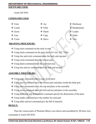 DEPARTMENT OF MECHANICAL ENGINEERING
Computer Aided Machine Drawing Lab Manual By Ashok Kumar. R (AP / MECH) 116
SOFTWARE USED:
AutoCAD 2010
COMMANDS USED:
 Units
 Limits
 Zoom
 Line
 Circle
 Arc
 Fillet
 Hatch
 Copy
 Move
 Dimlinear
 Dimdiameter
 Leader
 Table
 Text
DRAWING PROCEDURE:
 Using units command set the units in mm.
 Using limits command set the page limit (A3 size, 297 * 420).
 Using line and circle command draw the body and cap part.
 Using circle command draw the brasses part.
 Using hatch command hatch the sectional area.
 Using line and arc command draw the bolt and nut part.
ASSEMBLY PROCEDURE:
 Using copy command make a copy of all parts.
 Using move command move the brasses part and place inside the body part.
 Using move command move the cap and place in the assembly.
 Using move command move the bolt and nut and place in the assembly.
 Using dimlinear and dimdiameter command specify the dimensions of the parts.
 Using leader command give the number for each part.
 Using table and text command give the bill of material.
RESULT:
Thus the various parts of Plummer Block were drawn and assembled by 2D draw tool
commands in AutoCAD 2010.
 