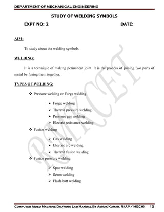 DEPARTMENT OF MECHANICAL ENGINEERING
Computer Aided Machine Drawing Lab Manual By Ashok Kumar. R (AP / MECH) 12
STUDY OF WELDING SYMBOLS
EXPT NO: 2 DATE:
AIM:
To study about the welding symbols.
WELDING:
It is a technique of making permanent joint. It is the process of joining two parts of
metal by fusing them together.
TYPES OF WELDING:
 Pressure welding or Forge welding
 Forge welding
 Thermit pressure welding
 Pressure gas welding
 Electric resistance welding
 Fusion welding
 Gas welding
 Electric arc welding
 Thermit fusion welding
 Fusion pressure welding
 Spot welding
 Seam welding
 Flash butt welding
 