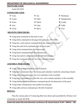 DEPARTMENT OF MECHANICAL ENGINEERING
Computer Aided Machine Drawing Lab Manual By Ashok Kumar. R (AP / MECH) 120
SOFTWARE USED:
AutoCAD 2010
COMMANDS USED:
 Units
 Limits
 Zoom
 Line
 Circle
 Arc
 Fillet
 Hatch
 Copy
 Move
 Dimlinear
 Dimdiameter
 Leader
 Table
 Text
DRAWING PROCEDURE:
 Using units command set the units in mm.
 Using limits command set the page limit (A3 size, 297 * 420).
 Using line, circle and arc command draw the connecting rod part.
 Using line and circle command draw the cover part.
 Using circle command draw the brasses part.
 Using hatch command hatch the sectional area.
 Using line and arc command draw the bolt and nut part.
 Using line command draw the set screw and split pin part.
ASSEMBLY PROCEDURE:
 Using copy command make a copy of all parts.
 Using move command move the brasses part and place inside the connecting rod part.
 Using move command move the cover and place in the assembly.
 Using move command move the bolt, nut, screw and pin and place in the assembly.
 Using dimlinear and dimdiameter command specify the dimensions of the parts.
 Using leader command give the number for each part.
 Using table and text command give the bill of material.
RESULT:
Thus the various parts of Connecting Rod were drawn and assembled by 2D draw tool
commands in AutoCAD 2010.
 