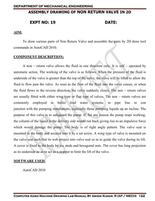 DEPARTMENT OF MECHANICAL ENGINEERING
Computer Aided Machine Drawing Lab Manual By Ashok Kumar. R (AP / MECH) 122
ASSEMBLY DRAWING OF NON RETURN VALVE IN 2D
EXPT NO: 19 DATE:
AIM:
To draw various parts of Non Return Valve and assemble the parts by 2D draw tool
commands in AutoCAD 2010.
COMPONENT DESCRIPTION:
A non – return valve allows the fluid in one direction only. It is self – operated by
automatic action. The working of the valve is as follows. When the pressure of the fluid is
underside of the valve is greater than the top of the valve, the valve will be lifted to allow the
fluid to flow past the valve. As soon as the flow of the fluid into the valve ceases, or when
the fluid flows in the reverse direction, the valve suddenly closes. The non – return valves
are usually fitted with either wing type or flap type of valves. The non – return valves are
commonly employed in boiler feed water systems, in pipe line in con
junction with the pumping installations, especially those pumping liquids up an incline. The
purpose of this valve is to safeguard the pump. If, for any reason the pump stops working,
the column of the liquid in the delivery side would run back giving rise to an impulsive force
which would damage the pump. The body is of right angle pattern. The valve seat is
mounted in the body and secured tom it by a set screw. A wing type of valve is mounted on
the valve seat such that its web project into valve seat so as to guide the valve during its lift.
A cover is fixed to the body by six studs and hexagonal nuts. The cover has long projection
as its underside so as to act as a stopper to limit the lift of the valve.
SOFTWARE USED:
AutoCAD 2010
 
