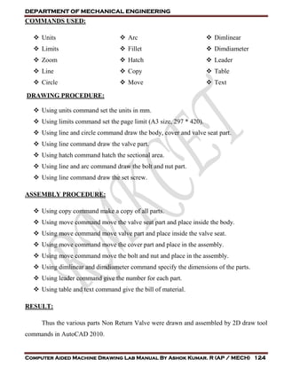DEPARTMENT OF MECHANICAL ENGINEERING
Computer Aided Machine Drawing Lab Manual By Ashok Kumar. R (AP / MECH) 124
COMMANDS USED:
 Units
 Limits
 Zoom
 Line
 Circle
 Arc
 Fillet
 Hatch
 Copy
 Move
 Dimlinear
 Dimdiameter
 Leader
 Table
 Text
DRAWING PROCEDURE:
 Using units command set the units in mm.
 Using limits command set the page limit (A3 size, 297 * 420).
 Using line and circle command draw the body, cover and valve seat part.
 Using line command draw the valve part.
 Using hatch command hatch the sectional area.
 Using line and arc command draw the bolt and nut part.
 Using line command draw the set screw.
ASSEMBLY PROCEDURE:
 Using copy command make a copy of all parts.
 Using move command move the valve seat part and place inside the body.
 Using move command move valve part and place inside the valve seat.
 Using move command move the cover part and place in the assembly.
 Using move command move the bolt and nut and place in the assembly.
 Using dimlinear and dimdiameter command specify the dimensions of the parts.
 Using leader command give the number for each part.
 Using table and text command give the bill of material.
RESULT:
Thus the various parts Non Return Valve were drawn and assembled by 2D draw tool
commands in AutoCAD 2010.
 