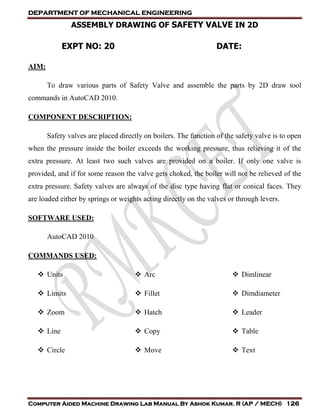DEPARTMENT OF MECHANICAL ENGINEERING
Computer Aided Machine Drawing Lab Manual By Ashok Kumar. R (AP / MECH) 126
ASSEMBLY DRAWING OF SAFETY VALVE IN 2D
EXPT NO: 20 DATE:
AIM:
To draw various parts of Safety Valve and assemble the parts by 2D draw tool
commands in AutoCAD 2010.
COMPONENT DESCRIPTION:
Safety valves are placed directly on boilers. The function of the safety valve is to open
when the pressure inside the boiler exceeds the working pressure, thus relieving it of the
extra pressure. At least two such valves are provided on a boiler. If only one valve is
provided, and if for some reason the valve gets choked, the boiler will not be relieved of the
extra pressure. Safety valves are always of the disc type having flat or conical faces. They
are loaded either by springs or weights acting directly on the valves or through levers.
SOFTWARE USED:
AutoCAD 2010
COMMANDS USED:
 Units
 Limits
 Zoom
 Line
 Circle
 Arc
 Fillet
 Hatch
 Copy
 Move
 Dimlinear
 Dimdiameter
 Leader
 Table
 Text
 