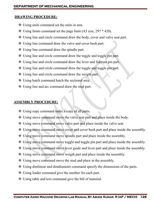 DEPARTMENT OF MECHANICAL ENGINEERING
Computer Aided Machine Drawing Lab Manual By Ashok Kumar. R (AP / MECH) 128
DRAWING PROCEDURE:
 Using units command set the units in mm.
 Using limits command set the page limit (A3 size, 297 * 420).
 Using line and circle command draw the body, cover and valve seat part.
 Using line command draw the valve and cover bush part.
 Using line command draw the spindle part.
 Using line and circle command draw the toggle and toggle pin part.
 Using line and circle command draw the lever and fulcrum pin part.
 Using line and circle command draw the toggle and toggle pin part.
 Using line and circle command draw the weigth part.
 Using hatch command hatch the sectional area.
 Using line and arc command draw the stud part.
ASSEMBLY PROCEDURE:
 Using copy command make a copy of all parts.
 Using move command move the valve seat part and place inside the body.
 Using move command move valve part and place inside the valve seat.
 Using move command move cover and cover bush part and place inside the assembly.
 Using move command move spindle part and place inside the assembly.
 Using move command move toggle and toggle pin part and place inside the assembly.
 Using move command move lever guide and lever part and place inside the assembly.
 Using move command move weigth part and place inside the assembly.
 Using move command move the stud and place in the assembly.
 Using dimlinear and dimdiameter command specify the dimensions of the parts.
 Using leader command give the number for each part.
 Using table and text command give the bill of material.
 