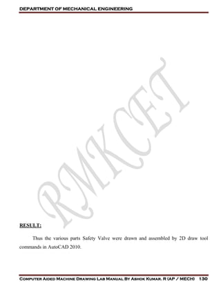 DEPARTMENT OF MECHANICAL ENGINEERING
Computer Aided Machine Drawing Lab Manual By Ashok Kumar. R (AP / MECH) 130
RESULT:
Thus the various parts Safety Valve were drawn and assembled by 2D draw tool
commands in AutoCAD 2010.
 