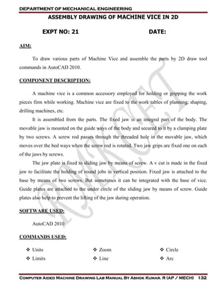 DEPARTMENT OF MECHANICAL ENGINEERING
Computer Aided Machine Drawing Lab Manual By Ashok Kumar. R (AP / MECH) 132
ASSEMBLY DRAWING OF MACHINE VICE IN 2D
EXPT NO: 21 DATE:
AIM:
To draw various parts of Machine Vice and assemble the parts by 2D draw tool
commands in AutoCAD 2010.
COMPONENT DESCRIPTION:
A machine vice is a common accessory employed for holding or gripping the work
pieces firm while working. Machine vice are fixed to the work tables of planning, shaping,
drilling machines, etc.
It is assembled from the parts. The fixed jaw is an integral part of the body. The
movable jaw is mounted on the guide ways of the body and secured to it by a clamping plate
by two screws. A screw rod passes through the threaded hole in the movable jaw, which
moves over the bed ways when the screw rod is rotated. Two jaw grips are fixed one on each
of the jaws by screws.
The jaw plate is fixed to sliding jaw by means of screw. A v cut is made in the fixed
jaw to facilitate the holding of round jobs in vertical position. Fixed jaw is attached to the
base by means of two screws. But sometimes it can be integrated with the base of vice.
Guide plates are attached to the under circle of the sliding jaw by means of screw. Guide
plates also help to prevent the lifting of the jaw during operation.
SOFTWARE USED:
AutoCAD 2010
COMMANDS USED:
 Units
 Limits
 Zoom
 Line
 Circle
 Arc
 