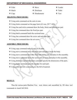 DEPARTMENT OF MECHANICAL ENGINEERING
Computer Aided Machine Drawing Lab Manual By Ashok Kumar. R (AP / MECH) 134
 Fillet
 Hatch
 Copy
 Move
 Dimlinear
 Dimdiameter
 Leader
 Table
 Text
DRAWING PROCEDURE:
 Using units command set the units in mm.
 Using limits command set the page limit (A3 size, 297 * 420).
 Using line and circle command draw the body, block and sliding jaw part.
 Using line command draw the fixed jaw part.
 Using hatch command hatch the sectional area.
 Using line command draw the screw and end plate part.
 Using line command draw the set screw.
ASSEMBLY PROCEDURE:
 Using copy command make a copy of all parts.
 Using move command move the block part and place inside the body.
 Using move command move the fixed and sliding jaw and place in the assembly.
 Using move command move the screw and set screw and place in the assembly.
 Using dimlinear and dimdiameter command specify the dimensions of the parts.
 Using leader command give the number for each part.
 Using table and text command give the bill of material.
RESULT:
Thus the various parts Machine Vice were drawn and assembled by 2D draw tool
commands in AutoCAD 2010.
 