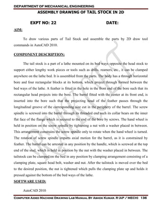 DEPARTMENT OF MECHANICAL ENGINEERING
Computer Aided Machine Drawing Lab Manual By Ashok Kumar. R (AP / MECH) 136
ASSEMBLY DRAWING OF TAIL STOCK IN 2D
EXPT NO: 22 DATE:
AIM:
To draw various parts of Tail Stock and assemble the parts by 2D draw tool
commands in AutoCAD 2010.
COMPONENT DESCRIPTION:
The tail stock is a part of a lathe mounted on its bed ways opposite the head stock to
support either lengthy work pieces or tools such as drills, reamers, etc., it can be clamped
anywhere on the lathe bed. It is assembled from the parts. The body has a through horizontal
bore and four rectangular blocks at its bottom, which project through formed between the
bed ways of the lathe. A feather is fitted in the hole in the front end of the bore such that its
rectangular head projects into the bore. The barrel fitted with the center at its front end, is
inserted into the bore such that the projecting head of the feather passes through the
longitudinal groove of the corresponding size cut in the periphery of the barrel. The screw
spindle is screwed into the barrel through its threaded end such its collar bears on the inner
flat face of the flange which is secured to the end of the bore by screws. The hand wheel is
held in position on the screw spindle by tightening a nut with a washer placed in between.
This arrangement constrains the screw spindle only to rotate when the hand wheel is turned.
The rotation of screw spindle imparts axial motion for the barrel, as it is constrained by
feather. The barrel can be arrested in any position by the handle, which is screwed at the top
end of the stud, which is held in position by the nut with the washer placed in between. The
tailstock can be clamped on the bed in any position by clamping arrangement consisting of a
clamping plate, square head bolt, washer and nut. After the tailstock is moved over the bed
to the desired position, the nut is tightened which pulls the clamping plate up and holds it
pressed against the bottom of the bed ways of the lathe.
SOFTWARE USED:
AutoCAD 2010
 