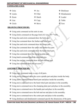 DEPARTMENT OF MECHANICAL ENGINEERING
Computer Aided Machine Drawing Lab Manual By Ashok Kumar. R (AP / MECH) 138
COMMANDS USED:
 Units
 Limits
 Zoom
 Line
 Circle
 Arc
 Fillet
 Hatch
 Copy
 Move
 Dimlinear
 Dimdiameter
 Leader
 Table
 Text
DRAWING PROCEDURE:
 Using units command set the units in mm.
 Using limits command set the page limit (A3 size, 297 * 420).
 Using line and circle command draw the body part.
 Using line command draw the feather and barrel part.
 Using line and circle command draw the flange part.
 Using line command draw the screw and feather key part.
 Using line and circle command draw the hand wheel part.
 Using line command draw the clamping plate part.
 Using hatch command hatch the sectional area.
 Using line and arc command draw the bolt and nut part.
 Using line command draw the set screw.
ASSEMBLY PROCEDURE:
 Using copy command make a copy of all parts.
 Using move command move the screw spindle part and place inside the body.
 Using move command move barrel part and place inside the assembly.
 Using move command move the hand wheel part and place in the assembly.
 Using move command move the clamping plate part and place in the assembly.
 Using move command move the handle part and place in the assembly.
 Using move command move the bolt and nut and place in the assembly.
 Using move command move the center part and place in the assembly.
 Using dimlinear and dimdiameter command specify the dimensions of the parts.
 