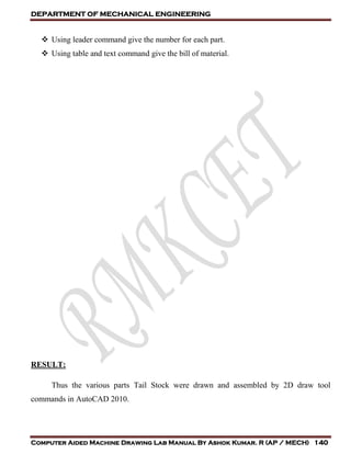 DEPARTMENT OF MECHANICAL ENGINEERING
Computer Aided Machine Drawing Lab Manual By Ashok Kumar. R (AP / MECH) 140
 Using leader command give the number for each part.
 Using table and text command give the bill of material.
RESULT:
Thus the various parts Tail Stock were drawn and assembled by 2D draw tool
commands in AutoCAD 2010.
 