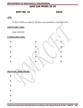 DEPARTMENT OF MECHANICAL ENGINEERING
Computer Aided Machine Drawing Lab Manual By Ashok Kumar. R (AP / MECH) 142
AUDI CAR MODEL IN 2D
EXPT NO: 23 DATE:
AIM:
To draw AUDI car model by 2D draw tool commands in AutoCAD 2010.
SOFTWARE USED:
AutoCAD 2010
COMMANDS USED:















DRAWING PROCEDURE:






 