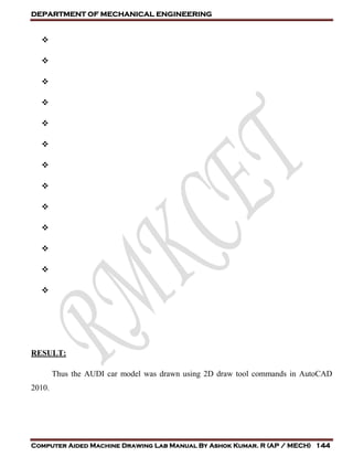 DEPARTMENT OF MECHANICAL ENGINEERING
Computer Aided Machine Drawing Lab Manual By Ashok Kumar. R (AP / MECH) 144













RESULT:
Thus the AUDI car model was drawn using 2D draw tool commands in AutoCAD
2010.
 