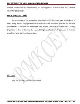 DEPARTMENT OF MECHANICAL ENGINEERING
Computer Aided Machine Drawing Lab Manual By Ashok Kumar. R (AP / MECH) 16
ABOVE and BELOW the reference line, the welding should be done in both the “ARROW
AND OTHER SIDES”.
EDGE PREPARATION:
The preparation of the edges of the pieces to be welded depends upon the thickness of
metal being welded Edge preparation is necessary when thickness increases so that heat
would be able to penetrate the entire depth. This ensures formation of sound welds. The edge
preparation is done by beveling the edges of the pieces after the rust, grease, oil or paint are
completely removed from their surfaces.
RESULT:
Thus the welding symbols were studied.
 