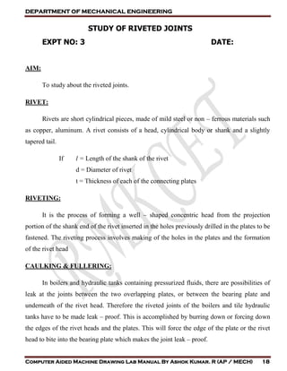 DEPARTMENT OF MECHANICAL ENGINEERING
Computer Aided Machine Drawing Lab Manual By Ashok Kumar. R (AP / MECH) 18
STUDY OF RIVETED JOINTS
EXPT NO: 3 DATE:
AIM:
To study about the riveted joints.
RIVET:
Rivets are short cylindrical pieces, made of mild steel or non – ferrous materials such
as copper, aluminum. A rivet consists of a head, cylindrical body or shank and a slightly
tapered tail.
If l = Length of the shank of the rivet
d = Diameter of rivet
t = Thickness of each of the connecting plates
RIVETING:
It is the process of forming a well – shaped concentric head from the projection
portion of the shank end of the rivet inserted in the holes previously drilled in the plates to be
fastened. The riveting process involves making of the holes in the plates and the formation
of the rivet head
CAULKING & FULLERING:
In boilers and hydraulic tanks containing pressurized fluids, there are possibilities of
leak at the joints between the two overlapping plates, or between the bearing plate and
underneath of the rivet head. Therefore the riveted joints of the boilers and tile hydraulic
tanks have to be made leak – proof. This is accomplished by burring down or forcing down
the edges of the rivet heads and the plates. This will force the edge of the plate or the rivet
head to bite into the bearing plate which makes the joint leak – proof.
 