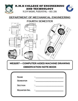 DEPARTMENT OF MECHANICAL ENGINEERING
Computer Aided Machine Drawing Lab Manual By Ashok Kumar. R (AP / MECH) 2
ME2257 – COMPUTER AIDED MACHINE DRAWING
OBSERVATION NOTE BOOK
 