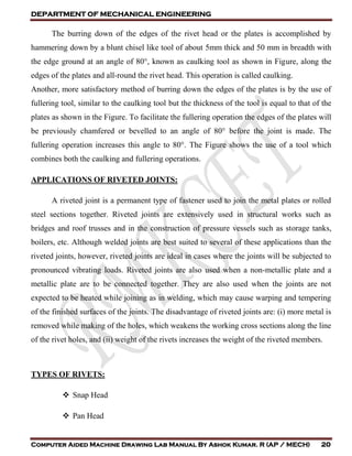 DEPARTMENT OF MECHANICAL ENGINEERING
Computer Aided Machine Drawing Lab Manual By Ashok Kumar. R (AP / MECH) 20
The burring down of the edges of the rivet head or the plates is accomplished by
hammering down by a blunt chisel like tool of about 5mm thick and 50 mm in breadth with
the edge ground at an angle of 80°, known as caulking tool as shown in Figure, along the
edges of the plates and all-round the rivet head. This operation is called caulking.
Another, more satisfactory method of burring down the edges of the plates is by the use of
fullering tool, similar to the caulking tool but the thickness of the tool is equal to that of the
plates as shown in the Figure. To facilitate the fullering operation the edges of the plates will
be previously chamfered or bevelled to an angle of 80° before the joint is made. The
fullering operation increases this angle to 80°. The Figure shows the use of a tool which
combines both the caulking and fullering operations.
APPLICATIONS OF RIVETED JOINTS:
A riveted joint is a permanent type of fastener used to join the metal plates or rolled
steel sections together. Riveted joints are extensively used in structural works such as
bridges and roof trusses and in the construction of pressure vessels such as storage tanks,
boilers, etc. Although welded joints are best suited to several of these applications than the
riveted joints, however, riveted joints are ideal in cases where the joints will be subjected to
pronounced vibrating loads. Riveted joints are also used when a non-metallic plate and a
metallic plate are to be connected together. They are also used when the joints are not
expected to be heated while joining as in welding, which may cause warping and tempering
of the finished surfaces of the joints. The disadvantage of riveted joints are: (i) more metal is
removed while making of the holes, which weakens the working cross sections along the line
of the rivet holes, and (ii) weight of the rivets increases the weight of the riveted members.
TYPES OF RIVETS:
 Snap Head
 Pan Head
 