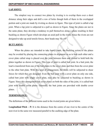 DEPARTMENT OF MECHANICAL ENGINEERING
Computer Aided Machine Drawing Lab Manual By Ashok Kumar. R (AP / MECH) 24
LAP JOINT:
The simplest way to connect two plates by riveting is to overlap them over a short
distance along their edges and drill a row of holes though both of them in the overlapped
portion and a joint are made by riveting as shown in figure. This type of joint is called a lap
joint. When a lap joint is subjected to a pull as shown in Figure. Since the plates are not in
the same plane, they develop a tendency to pull themselves along a plane resulting in their
buckling as shown Figure which develops an axial pull in the rivets. Since the rivets are not
designed to take up axial tensile forces, their heads may 'fly off".
BUTT JOINT:
When the plates are intended to take heavy loads, the buckling action of the plates
may be avoided by placing the connecting plates in alignment so as to butt each other and a
cover plate called strap is placed over the joint between them and riveted to hold both the
plates together as shown in Figure. This type of joint is called butt joint. In a butt joint, the
load is transferred from one of the butt plates to the cover plate and then from the cover plate
to the other butt plate. With this kind of arrangement, the rivets will be subjected to shear
forces for which they are designed. Even the butt joint with a cover plate on only one side,
called butt joint with single cover plate, may also be subjected to buckling as shown in
Figure. Since this arrangement has cover plates on both the sides of the joint, it is called butt
joint with double cover plates. Generally the butt joints are provided with double cover
plates.
TERMINOLOGY:
The definitions of the different terms used in the riveted joints are given below.
Longitudinal Pitch – P: It is the distance from the centre of one rivet to the centre of the
next rivet in the same row measured parallel to the caulking edge of the plate.
 