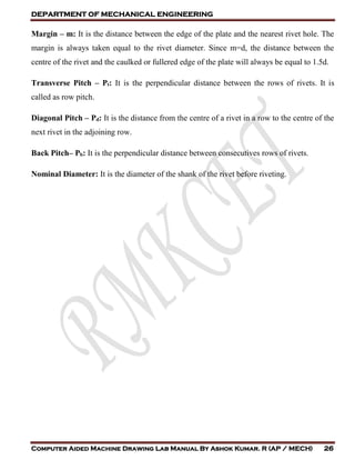 DEPARTMENT OF MECHANICAL ENGINEERING
Computer Aided Machine Drawing Lab Manual By Ashok Kumar. R (AP / MECH) 26
Margin – m: It is the distance between the edge of the plate and the nearest rivet hole. The
margin is always taken equal to the rivet diameter. Since m=d, the distance between the
centre of the rivet and the caulked or fullered edge of the plate will always be equal to 1.5d.
Transverse Pitch – Pt: It is the perpendicular distance between the rows of rivets. It is
called as row pitch.
Diagonal Pitch – Pd: It is the distance from the centre of a rivet in a row to the centre of the
next rivet in the adjoining row.
Back Pitch– Pb: It is the perpendicular distance between consecutives rows of rivets.
Nominal Diameter: It is the diameter of the shank of the rivet before riveting.
 