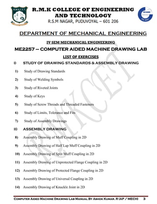 DEPARTMENT OF MECHANICAL ENGINEERING
Computer Aided Machine Drawing Lab Manual By Ashok Kumar. R (AP / MECH) 3
IV SEM MECHANICAL ENGINEERING
ME2257 – COMPUTER AIDED MACHINE DRAWING LAB
LIST OF EXERCISES
I) STUDY OF DRAWING STANDARDS & ASSEMBLY DRAWING
1) Study of Drawing Standards
2) Study of Welding Symbols
3) Study of Riveted Joints
4) Study of Keys
5) Study of Screw Threads and Threaded Fasteners
6) Study of Limits, Tolerance and Fits
7) Study of Assembly Drawings
II) ASSEMBLY DRAWING
8) Assembly Drawing of Muff Coupling in 2D
9) Assembly Drawing of Half Lap Muff Coupling in 2D
10) Assembly Drawing of Split Muff Coupling in 2D
11) Assembly Drawing of Unprotected Flange Coupling in 2D
12) Assembly Drawing of Protected Flange Coupling in 2D
13) Assembly Drawing of Universal Coupling in 2D
14) Assembly Drawing of Knuckle Joint in 2D
 