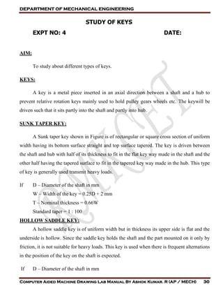 DEPARTMENT OF MECHANICAL ENGINEERING
Computer Aided Machine Drawing Lab Manual By Ashok Kumar. R (AP / MECH) 30
STUDY OF KEYS
EXPT NO: 4 DATE:
AIM:
To study about different types of keys.
KEYS:
A key is a metal piece inserted in an axial direction between a shaft and a hub to
prevent relative rotation keys mainly used to hold pulley gears wheels etc. The keywill be
driven such that it sits partly into the shaft and partly into hub.
SUNK TAPER KEY:
A Sunk taper key shown in Figure is of rectangular or square cross section of uniform
width having its bottom surface straight and top surface tapered. The key is driven between
the shaft and hub with half of its thickness to fit in the flat key way made in the shaft and the
other half having the tapered surface to fit in the tapered key way made in the hub. This type
of key is generally used transmit heavy loads.
If D – Diameter of the shaft in mm
W – Width of the key = 0.25D + 2 mm
T – Nominal thickness = 0.66W
Standard taper = 1 : 100
HOLLOW SADDLE KEY:
A hollow saddle key is of uniform width but in thickness its upper side is flat and the
underside is hollow. Since the saddle key holds the shaft and the part mounted on it only by
friction, it is not suitable for heavy loads. This key is used when there is frequent alternations
in the position of the key on the shaft is expected.
If D – Diameter of the shaft in mm
 