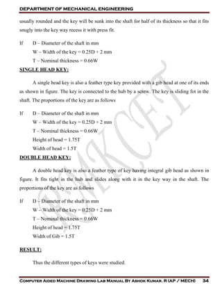 DEPARTMENT OF MECHANICAL ENGINEERING
Computer Aided Machine Drawing Lab Manual By Ashok Kumar. R (AP / MECH) 34
usually rounded and the key will be sunk into the shaft for half of its thickness so that it fits
snugly into the key way recess it with press fit.
If D – Diameter of the shaft in mm
W – Width of the key = 0.25D + 2 mm
T – Nominal thickness = 0.66W
SINGLE HEAD KEY:
A single head key is also a feather type key provided with a gib head at one of its ends
as shown in figure. The key is connected to the hub by a screw. The key is sliding fot in the
shaft. The proportions of the key are as follows
If D – Diameter of the shaft in mm
W – Width of the key = 0.25D + 2 mm
T – Nominal thickness = 0.66W
Height of head = 1.75T
Width of head = 1.5T
DOUBLE HEAD KEY:
A double head key is also a feather type of key having integral gib head as shown in
figure. It fits tight in the hub and slides along with it in the key way in the shaft. The
proportions of the key are as follows
If D – Diameter of the shaft in mm
W – Width of the key = 0.25D + 2 mm
T – Nominal thickness = 0.66W
Height of head = 1.75T
Width of Gib = 1.5T
RESULT:
Thus the different types of keys were studied.
 