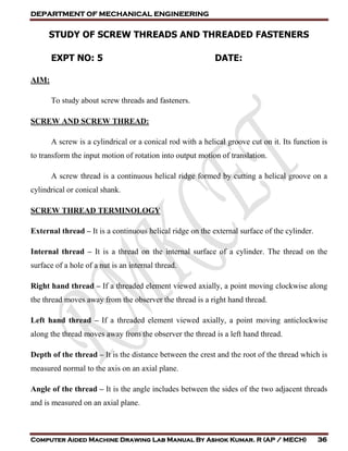 DEPARTMENT OF MECHANICAL ENGINEERING
Computer Aided Machine Drawing Lab Manual By Ashok Kumar. R (AP / MECH) 36
STUDY OF SCREW THREADS AND THREADED FASTENERS
EXPT NO: 5 DATE:
AIM:
To study about screw threads and fasteners.
SCREW AND SCREW THREAD:
A screw is a cylindrical or a conical rod with a helical groove cut on it. Its function is
to transform the input motion of rotation into output motion of translation.
A screw thread is a continuous helical ridge formed by cutting a helical groove on a
cylindrical or conical shank.
SCREW THREAD TERMINOLOGY
External thread – It is a continuous helical ridge on the external surface of the cylinder.
Internal thread – It is a thread on the internal surface of a cylinder. The thread on the
surface of a hole of a nut is an internal thread.
Right hand thread – If a threaded element viewed axially, a point moving clockwise along
the thread moves away from the observer the thread is a right hand thread.
Left hand thread – If a threaded element viewed axially, a point moving anticlockwise
along the thread moves away from the observer the thread is a left hand thread.
Depth of the thread – It is the distance between the crest and the root of the thread which is
measured normal to the axis on an axial plane.
Angle of the thread – It is the angle includes between the sides of the two adjacent threads
and is measured on an axial plane.
 