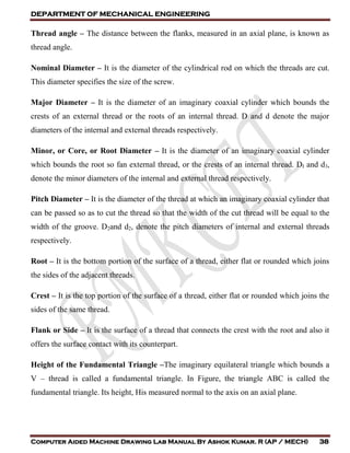 DEPARTMENT OF MECHANICAL ENGINEERING
Computer Aided Machine Drawing Lab Manual By Ashok Kumar. R (AP / MECH) 38
Thread angle – The distance between the flanks, measured in an axial plane, is known as
thread angle.
Nominal Diameter – It is the diameter of the cylindrical rod on which the threads are cut.
This diameter specifies the size of the screw.
Major Diameter – It is the diameter of an imaginary coaxial cylinder which bounds the
crests of an external thread or the roots of an internal thread. D and d denote the major
diameters of the internal and external threads respectively.
Minor, or Core, or Root Diameter – It is the diameter of an imaginary coaxial cylinder
which bounds the root so fan external thread, or the crests of an internal thread. DI and d3,
denote the minor diameters of the internal and external thread respectively.
Pitch Diameter – It is the diameter of the thread at which an imaginary coaxial cylinder that
can be passed so as to cut the thread so that the width of the cut thread will be equal to the
width of the groove. D2and d2, denote the pitch diameters of internal and external threads
respectively.
Root – It is the bottom portion of the surface of a thread, either flat or rounded which joins
the sides of the adjacent threads.
Crest – It is the top portion of the surface of a thread, either flat or rounded which joins the
sides of the same thread.
Flank or Side – It is the surface of a thread that connects the crest with the root and also it
offers the surface contact with its counterpart.
Height of the Fundamental Triangle –The imaginary equilateral triangle which bounds a
V – thread is called a fundamental triangle. In Figure, the triangle ABC is called the
fundamental triangle. Its height, His measured normal to the axis on an axial plane.
 