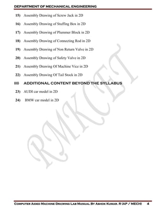 DEPARTMENT OF MECHANICAL ENGINEERING
Computer Aided Machine Drawing Lab Manual By Ashok Kumar. R (AP / MECH) 4
15) Assembly Drawing of Screw Jack in 2D
16) Assembly Drawing of Stuffing Box in 2D
17) Assembly Drawing of Plummer Block in 2D
18) Assembly Drawing of Connecting Rod in 2D
19) Assembly Drawing of Non Return Valve in 2D
20) Assembly Drawing of Safety Valve in 2D
21) Assembly Drawing Of Machine Vice in 2D
22) Assembly Drawing Of Tail Stock in 2D
III) ADDITIONAL CONTENT BEYOND THE SYLLABUS
23) AUDI car model in 2D
24) BMW car model in 2D
 