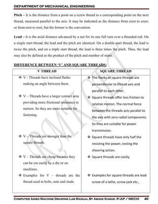 DEPARTMENT OF MECHANICAL ENGINEERING
Computer Aided Machine Drawing Lab Manual By Ashok Kumar. R (AP / MECH) 40
Pitch – It is the distance from a point on a screw thread to a corresponding point on the next
thread, measured parallel to the axis. It may be indicated as the distance from crest to crest;
or from root to root, but the former is the convention.
Lead – It is the axial distance advanced by a nut for its one full turn over a threaded rod. On
a single start thread, the lead and the pitch are identical. On a double start thread, the lead is
twice the pitch, and on a triple start thread, the lead is three times the pitch. Thus, the lead
may also be defined as the product of the pitch and number of starts.
DIFFERENCE BETWEEN ‘V’ AND SQUARE THREADS:
V THREAD SQUARE THREAD
 V - Threads have inclined flanks
making an angle between them.
 V – Threads have a larger contact area
providing more frictional resistance to
motion. So they are more suitable for
fastening.
 V – Threads are stronger than the
square threads.
 V – Threads are cheap because they
can be cut easily by a die or on
machines.
 Examples for V – threads are the
thread used in bolts, nuts and studs.
 The flanks of square threads are
perpendicular to thread axis and
parallel to each other.
 Square threads offer less friction to
relative motion. The normal force
between the threads acts parallel to
the axis with zero radial components.
So they are suitable for power
transmission.
 Square threads have only half the
resisting the power, resting the
shearing action.
 Square threads are costly.
 Examples for square threads are lead
screw of a lathe, screw jack etc.,
 