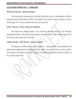 DEPARTMENT OF MECHANICAL ENGINEERING
Computer Aided Machine Drawing Lab Manual By Ashok Kumar. R (AP / MECH) 42
STANDARD FORMS OF V – THREADS:
Whitworth Thread – British Standard
This thread was introduced by Sir Joseph Whitworth and was standardized as British
Standard thread, abbreviated as BSW. The profile of the thread is shown in figure. It has a
thread angle of 55˚ and is rounded off at the crest and roots.
Sellers Thread – Earlier American Standard
This thread was adopted earlier as the American standard thread by the American
Standards Institution. The profile of the thread is shown in figure. It has a thread angle of 60˚
between the crest and roots are kept flat.
Unified Thread – ISO Thread – Indian Standard
The Bureau of Indian Standard has adopted V – thread profile recommended by the
International Organizations for Standards, ISO, metric screw thread for use in this country.
This thread is also known as Unified Thread. The profile of the thread is shown in figure. It
has a thread angle of 60˚
 