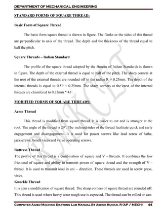 DEPARTMENT OF MECHANICAL ENGINEERING
Computer Aided Machine Drawing Lab Manual By Ashok Kumar. R (AP / MECH) 44
STANDARD FORMS OF SQUARE THREAD:
Basic Form of Square Thread
The basic form square thread is shown in figure. The flanks or the sides of this thread
are perpendicular to axis of the thread. The depth and the thickness of the thread equal to
half the pitch.
Square Threads – Indian Standard
The profile of the square thread adopted by the Bureau of Indian Standards is shown
in figure. The depth of the external thread is equal to half of the pitch. The sharp corners at
the root of the external threads are rounded off to the radius R = 0.25mm. The depth of the
internal threads is equal to 0.5P + 0.25mm. The sharp corners at the crest of the internal
threads are chamfered to 0.25mm * 45˚.
MODIFIED FORMS OF SQUARE THREADS:
Acme Thread
This thread is modified from square thread. It is easier to cut and is stronger at the
root. The angle of the thread is 29˚. The inclined sides of the thread facilitate quick and early
engagement and disengagement. It is used for power screws like lead screw of lathe,
jackscrews, bench vices and valve operating screws.
Buttress Thread
The profile of this thread is a combination of square and V – threads. It combines the low
frictional of square and ability to transmit power of square thread and the strength of V –
thread. It is used to transmit load in uni – direction. These threads are used in screw press,
vices.
Knuckle Thread
It is also a modification of square thread. The sharp corners of square thread are rounded off.
This thread is used where heavy wear rough use is expected. The thread can be rolled or cast
 