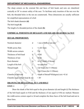 DEPARTMENT OF MECHANICAL ENGINEERING
Computer Aided Machine Drawing Lab Manual By Ashok Kumar. R (AP / MECH) 48
The sharp corners on the external flat end faces of bolt heads and nuts are chamfered
conically at 30˚ to ensure safety of the user. To facilitate early insertion of the nut over the
bolt, the threaded holes in the nut are countersunk. Three dimensions are usually sufficient
for simplified representation of a bolt
The bolt shank diameter (d)
The bolt length (l)
The length of a threaded portion of the shank (b)
EMPIRICAL PORTIONS OF HEXAGON AND SQUARE HEAD BOLT & NUT
DETAIL PROPORTION:
Nominal diameter d = size of bolt or nut mm
Width across flats s =1.5d+3mm
Width across corners e =2d
Thickness of bolt head k =0.8d
Thickness of nut n =0.9d
Root diameter d1 =d–(2*depth of thread)
Length of the bolt l =as specified
Thread length b =2d+6mm (for l<150mm)
=2d+12mm (for l>150mm)
Chamfer of bolt end Z =depth of thread*45(degree) (or) =0.1d
Chamfer angle of bolt head & nut = 30˚
DRAWING OF HEXAGONAL NUT AND BOLT
STEP: 1
Draw the shank of the bolt equal to the given diameter (d) and length (l).The thickness
of the bolt head equals to 0.8d and the thickness of nut equal to 0.9d are marked. Measure
the width across corners equal to 2d and complete the three faces of the bolt head and nut in
these lines.
 