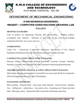 DEPARTMENT OF MECHANICAL ENGINEERING
Computer Aided Machine Drawing Lab Manual By Ashok Kumar. R (AP / MECH) 5
IV SEM MECHANICAL ENGINEERING
ME2257 – COMPUTER AIDED MACHINE DRAWING LAB
SYLLABUS
DRAWING STANDARDS
Code of practice for Engineering Drawing, BIS specifications – Welding symbols,
rivetedjoints, keys, fasteners – Reference to hand book for the selection of standard
components like bolts, nuts, screws, keys etc.
2-D DRAWINGS
Limits, Fits – Tolerancing of individual dimensions- Specification of Fits- Manual
Preparation of production drawings and reading of part and assembly drawings.
CAD PRACTICE (USING APPLICATION PACKAGES)
Drawing, Editing, Dimensioning, Plotting Commands, Layering Concepts, Hatching,
Detailing, Assembly, basic principles of GD&T (geometric dimensioning &tolerancing)
ASSEMBLY DRAWING (MANUAL & USING APPLICATION PACKAGES)
Manual parts drawing and preparation of assembled views given part details for components
followed by practicing the same using CAD packages.
SUGGESTED ASSEMBLIES:
Shaft couplings – Plummer block – Screw jack- Lathe Tailstock – Universal Joint – Machine
Vice – Stuffing box – safetyValves – Non-return valves– Connecting rod –Piston and crank
shaft– Multi plate clutch – Preparationof Bill of materials and tolerance data sheet
 