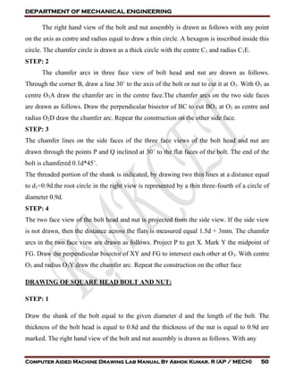 DEPARTMENT OF MECHANICAL ENGINEERING
Computer Aided Machine Drawing Lab Manual By Ashok Kumar. R (AP / MECH) 50
The right hand view of the bolt and nut assembly is drawn as follows with any point
on the axis as centre and radius equal to draw a thin circle. A hexagon is inscribed inside this
circle. The chamfer circle is drawn as a thick circle with the centre C1 and radius C1E.
STEP: 2
The chamfer arcs in three face view of bolt head and nut are drawn as follows.
Through the corner B, draw a line 30˚ to the axis of the bolt or nut to cut it at O1. With O1 as
centre O1A draw the chamfer arc in the centre face.The chamfer arcs on the two side faces
are drawn as follows. Draw the perpendicular bisector of BC to cut BO1 at O2 as centre and
radius O2D draw the chamfer arc. Repeat the construction on the other side face.
STEP: 3
The chamfer lines on the side faces of the three face views of the bolt head and nut are
drawn through the points P and Q inclined at 30˚ to the flat faces of the bolt. The end of the
bolt is chamfered 0.1d*45˚.
The threaded portion of the shank is indicated, by drawing two thin lines at a distance equal
to d1=0.9d.the root circle in the right view is represented by a thin three-fourth of a circle of
diameter 0.9d.
STEP: 4
The two face view of the bolt head and nut is projected from the side view. If the side view
is not drawn, then the distance across the flats is measured equal 1.5d + 3mm. The chamfer
arcs in the two face view are drawn as follows. Project P to get X. Mark Y the midpoint of
FG. Draw the perpendicular bisector of XY and FG to intersect each other at O3. With centre
O3 and radius O3Y draw the chamfer arc. Repeat the construction on the other face
DRAWING OF SQUARE HEAD BOLT AND NUT:
STEP: 1
Draw the shank of the bolt equal to the given diameter d and the length of the bolt. The
thickness of the bolt head is equal to 0.8d and the thickness of the nut is equal to 0.9d are
marked. The right hand view of the bolt and nut assembly is drawn as follows. With any
 