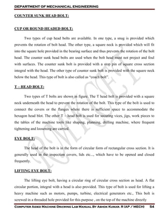 DEPARTMENT OF MECHANICAL ENGINEERING
Computer Aided Machine Drawing Lab Manual By Ashok Kumar. R (AP / MECH) 54
COUNTER SUNK HEAD BOLT:
CUP OR ROUND HEADED BOLT:
Two types of cup head bolts are available. In one type, a snug is provided which
prevents the rotation of bolt head. The other type, a square neck is provided which will fit
into the square hole provided in the bearing surface and thus prevents the rotation of the bolt
head. The counter sunk head bolts are used when the bolt head must not project and foul
with surfaces. The counter sunk bolt is provided with a stop pin of square cross section
integral with the head. The other type of counter sunk bolt is provided with the square neck
below the head. This type of bolt is also called as “coach bolt”.
T – HEAD BOLT:
Two types of T bolts are shown in figure. The T head bolt is provided with a square
neck underneath the head to prevent the rotation of the bolt. This type of the bolt is used to
connect the covers or the flanges where there is sufficient space to accommodate the
hexagon head blot. The other T – head bolt is used for securing vices, jigs, work pieces to
the tables of the machine tools like shaping, planning, drilling machine, where frequent
tightening and loosening are carried.
EYE BOLT:
The head of the bolt is in the form of circular form of rectangular cross section. It is
generally used in the inspection covers, lids etc..., which have to be opened and closed
frequently.
LIFTING EYE BOLT:
The lifting eye bolt, having a circular ring of circular cross section as head. A flat
circular portion, integral with a head is also provided. This type of bolt is used for lifting a
heavy machine such as motors, pumps, turbine, electrical generators etc., This bolt is
screwed in a threaded hole provided for this purpose , on the top of the machine directly
 
