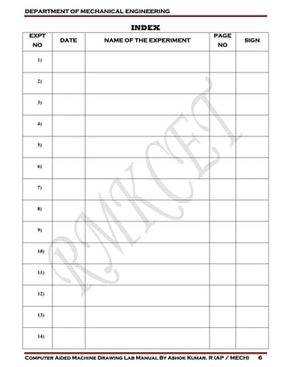 DEPARTMENT OF MECHANICAL ENGINEERING
Computer Aided Machine Drawing Lab Manual By Ashok Kumar. R (AP / MECH) 6
INDEX
EXPT
NO
DATE NAME OF THE EXPERIMENT
PAGE
NO
SIGN
1)
2)
3)
4)
5)
6)
7)
8)
9)
10)
11)
12)
13)
14)
 