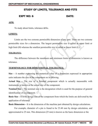 DEPARTMENT OF MECHANICAL ENGINEERING
Computer Aided Machine Drawing Lab Manual By Ashok Kumar. R (AP / MECH) 60
STUDY OF LIMITS, TOLERANCE AND FITS
EXPT NO: 6 DATE:
AIM:
To study about limits, tolerance &fits.
LIMITS:
Limits are the two extreme permissible dimension of any part. There are two extreme
permissible sizes for a dimension. The largest permissible size is called as upper limit or
high limit (H) whereas the smallest permissible size is called as lower limit (L).
TOLERANCE:
The difference between the maximum and minimum limits of dimension is known as
tolerance.
TERMINOLOGY FOR DIMENSIONAL TOLERANCE:
Size – A number expressing the numerical value of a dimension expressed in appropriate
units indicates the size of the component on its drawing.
Actual Size – The size of a finished component which is actually measurable with
instruments is known as the actual size of the component.
Nominal Size – The nominal size is the designation which is used for the purpose of general
identification of a component.
Basic Size – It is the design size of the component from which the limits are delivered by the
application of tolerance.
Basic Dimension – It is the dimension of the machine part obtained by design calculations.
For example, diameter of a pin is found to be 23.48 mm by design calculation, and
approximated to 25 mm. This dimension (25 mm) is known as the basic dimension or the
 