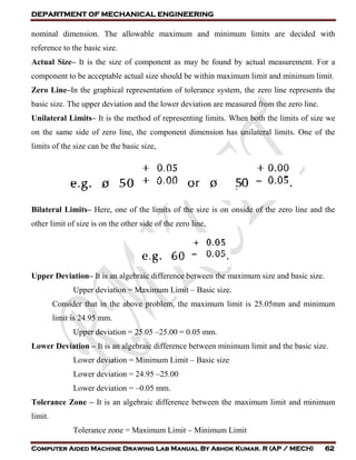DEPARTMENT OF MECHANICAL ENGINEERING
Computer Aided Machine Drawing Lab Manual By Ashok Kumar. R (AP / MECH) 62
nominal dimension. The allowable maximum and minimum limits are decided with
reference to the basic size.
Actual Size– It is the size of component as may be found by actual measurement. For a
component to be acceptable actual size should be within maximum limit and minimum limit.
Zero Line–In the graphical representation of tolerance system, the zero line represents the
basic size. The upper deviation and the lower deviation are measured from the zero line.
Unilateral Limits– It is the method of representing limits. When both the limits of size we
on the same side of zero line, the component dimension has unilateral limits. One of the
limits of the size can be the basic size,
Bilateral Limits– Here, one of the limits of the size is on onside of the zero line and the
other limit of size is on the other side of the zero line,
Upper Deviation– It is an algebraic difference between the maximum size and basic size.
Upper deviation = Maximum Limit – Basic size.
Consider that in the above problem, the maximum limit is 25.05mm and minimum
limit is 24.95 mm.
Upper deviation = 25.05 –25.00 = 0.05 mm.
Lower Deviation – It is an algebraic difference between minimum limit and the basic size.
Lower deviation = Minimum Limit – Basic size
Lower deviation = 24.95 –25.00
Lower deviation = –0.05 mm.
Tolerance Zone – It is an algebraic difference between the maximum limit and minimum
limit.
Tolerance zone = Maximum Limit – Minimum Limit
 