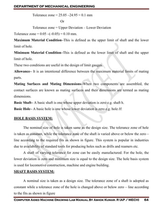 DEPARTMENT OF MECHANICAL ENGINEERING
Computer Aided Machine Drawing Lab Manual By Ashok Kumar. R (AP / MECH) 64
Tolerance zone = 25.05 –24.95 = 0.1 mm
Or
Tolerance zone = Upper Deviation – Lower Deviation
Tolerance zone = 0.05 –(–0.05) = 0.10 mm.
Maximum Material Condition–This is defined as the upper limit of shaft and the lower
limit of hole.
Minimum Material Condition–This is defined as the lower limit of shaft and the upper
limit of hole.
These two conditions are useful in the design of limit gauges.
Allowance– It is an intentional difference between the maximum material limits of mating
parts.
Mating Surfaces and Mating Dimensions–When two components are assembled, the
contact surfaces are known as mating surfaces and their dimensions are termed as mating
dimensions.
Basic Shaft– A basic shaft is one whose upper deviation is zero e.g. shaft h.
Basic Hole– A basic hole is one whose lower deviation is zero e.g. hole H.
HOLE BASIS SYSTEM:
The nominal size of hole is taken same as the design size. The tolerance zone of hole
is taken as constant, while the tolerance zone of the shaft is varied above or below the zero –
line according to the required fits as shown in figure. This system is popular in industries
due to availability of standard tools for producing holes such as drills and reamers etc.
A shaft of varying tolerance for zone can be easily manufactured. For the hole, the
lower deviation is zero and minimum size is equal to the design size. The hole basis system
is used for locomotive construction, machine and engine building.
SHAFT BASIS SYSTEM:
A nominal size is taken as a design size. The tolerance zone of a shaft is adopted as
constant while a tolerance zone of the hole is changed above or below zero – line according
to the fits as shown in figure
 